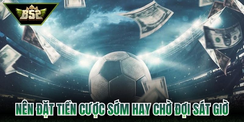 Nên đặt tiền cược sớm hay chờ đợi sát giờ